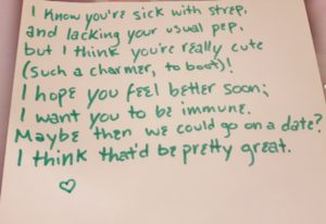 Flirty Poem saying "I know you're sick with strep,/and lacking your usual pep,/but I think you're really cute/(such a charmer, to boot)!/I hope you feel better soon;/I want you to be immune./Maybe then we could go on a date?/I think that'd be pretty great."